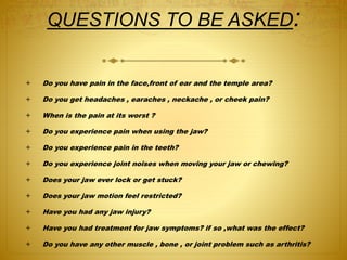 QUESTIONS TO BE ASKED: 
: 
 Do you have pain in the face,front of ear and the temple area? 
 Do you get headaches , earaches , neckache , or cheek pain? 
 When is the pain at its worst ? 
 Do you experience pain when using the jaw? 
 Do you experience pain in the teeth? 
 Do you experience joint noises when moving your jaw or chewing? 
 Does your jaw ever lock or get stuck? 
 Does your jaw motion feel restricted? 
 Have you had any jaw injury? 
 Have you had treatment for jaw symptoms? if so ,what was the effect? 
 Do you have any other muscle , bone , or joint problem such as arthritis? 
 