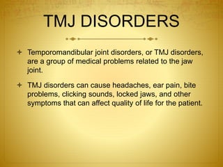 TMJ DISORDERS 
 Temporomandibular joint disorders, or TMJ disorders, 
are a group of medical problems related to the jaw 
joint. 
 TMJ disorders can cause headaches, ear pain, bite 
problems, clicking sounds, locked jaws, and other 
symptoms that can affect quality of life for the patient. 
 