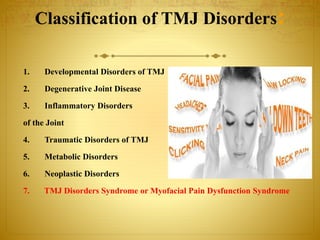 Classification of TMJ Disorders: 
1. Developmental Disorders of TMJ 
2. Degenerative Joint Disease 
3. Inflammatory Disorders 
of the Joint 
4. Traumatic Disorders of TMJ 
5. Metabolic Disorders 
6. Neoplastic Disorders 
7. TMJ Disorders Syndrome or Myofacial Pain Dysfunction Syndrome 
 