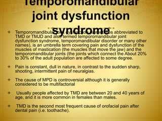 Temporomandibular 
joint dysfunction 
 Temporomandibulasr joyint ndysfduncrtioon (smometeimes abbreviated to 
TMD or TMJD and also termed temporomandibular joint 
dysfunction syndrome, temporomandibular disorder or many other 
names), is an umbrella term covering pain and dysfunction of the 
muscles of mastication (the muscles that move the jaw) and the 
temporomandibular joints (the joints which connect the About 20% 
to 30% of the adult population are affected to some degree. 
 Pain is constant, dull in nature, in contrast to the sudden sharp, 
shooting, intermittent pain of neuralgias. 
 The cause of MPD is controversial although it is generally 
considered to be multifactorial 
 Usually people affected by TMD are between 20 and 40 years of 
age, and it is more common in females than males. 
 TMD is the second most frequent cause of orofacial pain after 
dental pain (i.e. toothache). 
 