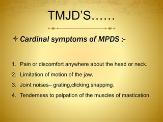 TMJD’S…… 
Cardinal symptoms of MPDS :- 
1. Pain or discomfort anywhere about the head or neck. 
2. Limitation of motion of the jaw. 
3. Joint noises– grating,clicking,snapping. 
4. Tenderness to palpation of the muscles of mastication. 
 