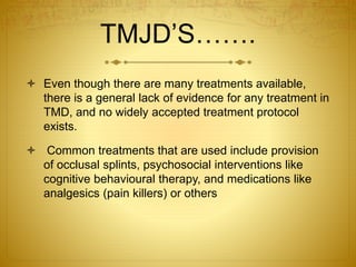 TMJD’S……. 
 Even though there are many treatments available, 
there is a general lack of evidence for any treatment in 
TMD, and no widely accepted treatment protocol 
exists. 
 Common treatments that are used include provision 
of occlusal splints, psychosocial interventions like 
cognitive behavioural therapy, and medications like 
analgesics (pain killers) or others 
 