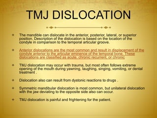TMJ DISLOCATION 
 The mandible can dislocate in the anterior, posterior, lateral, or superior 
position. Description of the dislocation is based on the location of the 
condyle in comparison to the temporal articular groove. 
 Anterior dislocations are the most common and result in displacement of the 
condyle anterior to the articular eminence of the temporal bone. These 
dislocations are classified as acute, chronic recurrent, or chronic 
 TMJ dislocation may occur with trauma, but most often follows extreme 
opening of the mouth during yawning, laughing, singing, vomiting, or dental 
treatment . 
 Dislocation also can result from dystonic reactions to drugs . 
 Symmetric mandibular dislocation is most common, but unilateral dislocation 
with the jaw deviating to the opposite side also can occur. 
 TMJ dislocation is painful and frightening for the patient. 
 