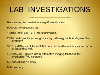 LAB INVESTIGATIONS 
No tests may be needed in straightforward cases. 
Possible investigations are: 
1.Blood tests: ESR, CRP for inflammation. 
2.Plain radiographs - show gross bony pathology such as degeneration 
or trauma. 
3.CT or MRI scan of the joint. MRI scan shows the soft tissues and intra-articular 
disc well. 
4.Ultrasound - this is a useful alternative imaging technique for 
monitoring TMJ disorders. 
5.Diagnostic nerve block. 
6.Arthroscopy. 
 