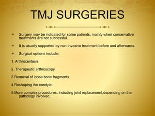 TMJ SURGERIES 
 Surgery may be indicated for some patients, mainly when conservative 
treatments are not successful. 
 It is usually supported by non-invasive treatment before and afterwards. 
 Surgical options include: 
1. Arthrocentesis 
2. Therapeutic arthroscopy. 
3.Removal of loose bone fragments. 
4.Reshaping the condyle. 
5.More complex procedures, including joint replacement,depending on the 
pathology involved. 
 