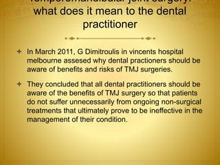 Temporomandibular joint surgery: 
what does it mean to the dental 
practitioner 
 In March 2011, G Dimitroulis in vincents hospital 
melbourne assesed why dental practioners should be 
aware of benefits and risks of TMJ surgeries. 
 They concluded that all dental practitioners should be 
aware of the benefits of TMJ surgery so that patients 
do not suffer unnecessarily from ongoing non-surgical 
treatments that ultimately prove to be ineffective in the 
management of their condition. 
 