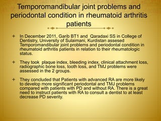 Temporomandibular joint problems and 
periodontal condition in rheumatoid arthritis 
patients 
 In December 2011, Garib BT1 and Qaradaxi SS in College of 
Dentistry, University of Sulaimani, Kurdistan assesed 
Temporomandibular joint problems and periodontal condition in 
rheumatoid arthritis patients in relation to their rheumatologic 
status. 
 They took plaque index, bleeding index, clinical attachment loss, 
radiographic bone loss, tooth loss, and TMJ problems were 
assessed in the 2 groups. 
 They concluded that Patients with advanced RA are more likely 
to develop more significant periodontal and TMJ problems 
compared with patients with PD and without RA. There is a great 
need to instruct patients with RA to consult a dentist to at least 
decrease PD severity. 
 