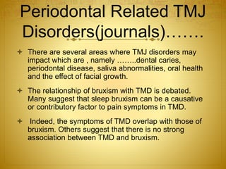Periodontal Related TMJ 
Disorders(journals)……. 
 There are several areas where TMJ disorders may 
impact which are , namely ……..dental caries, 
periodontal disease, saliva abnormalities, oral health 
and the effect of facial growth. 
 The relationship of bruxism with TMD is debated. 
Many suggest that sleep bruxism can be a causative 
or contributory factor to pain symptoms in TMD. 
 Indeed, the symptoms of TMD overlap with those of 
bruxism. Others suggest that there is no strong 
association between TMD and bruxism. 
 
