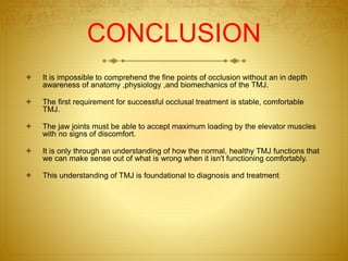 CONCLUSION 
 It is impossible to comprehend the fine points of occlusion without an in depth 
awareness of anatomy ,physiology ,and biomechanics of the TMJ. 
 The first requirement for successful occlusal treatment is stable, comfortable 
TMJ. 
 The jaw joints must be able to accept maximum loading by the elevator muscles 
with no signs of discomfort. 
 It is only through an understanding of how the normal, healthy TMJ functions that 
we can make sense out of what is wrong when it isn't functioning comfortably. 
 This understanding of TMJ is foundational to diagnosis and treatment. 
 