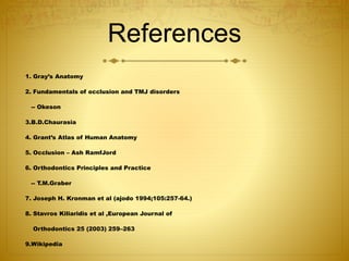 References 
1. Gray’s Anatomy 
2. Fundamentals of occlusion and TMJ disorders 
-- Okeson 
3.B.D.Chaurasia 
4. Grant’s Atlas of Human Anatomy 
5. Occlusion – Ash RamfJord 
6. Orthodontics Principles and Practice 
-- T.M.Graber 
7. Joseph H. Kronman et al (ajodo 1994;105:257-64.) 
8. Stavros Kiliaridis et al ,European Journal of 
Orthodontics 25 (2003) 259–263 
9.Wikipedia 
 