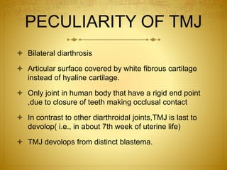 PECULIARITY OF TMJ 
 Bilateral diarthrosis 
 Articular surface covered by white fibrous cartilage 
instead of hyaline cartilage. 
 Only joint in human body that have a rigid end point 
,due to closure of teeth making occlusal contact 
 In contrast to other diarthroidal joints,TMJ is last to 
devolop( i.e., in about 7th week of uterine life) 
 TMJ devolops from distinct blastema. 
 