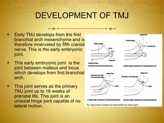 DEVELOPMENT OF TMJ 
 Early TMJ develops from the first 
branchial arch mesenchyme and is 
therefore innervated by fifth cranial 
nerve. This is the early embryonic 
joint. 
 This early embryonic joint is the 
joint between malleus and incus 
which develops from first branchial 
arch. 
 This joint serves as the primary 
TMJ joint up to 16 weeks of 
prenatal life. This joint is an 
uniaxial hinge joint capable of no 
lateral motion. 
 