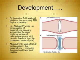 Development….. 
 By the end of 7-11 weeks of 
gestation,the secondary TMJ 
begins to devolop . 
 i.e., At about 9th week – a 
condensation of 
mesenchyme appears 
surrounding the upper 
posterior surface of 
rudimentary ramus( joint 
capsule devolops from the 
condensed mesenchyme) 
 At about 12 th week of IUL,2 
clefts appear in that 
mesenchyme - producing 
the upper and lower joint 
cavities. 
 