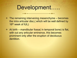 Development….. 
 The remaining intervening mesenchyme – becomes 
the intra articular disc.( which will be well defined by 
16th week of IUL) 
 At birth – mandibular fossa( in temporal bone) is flat, 
with out any articular eminence, this becomes 
prominent only after the eruption of deciduous 
dentition. 
 
