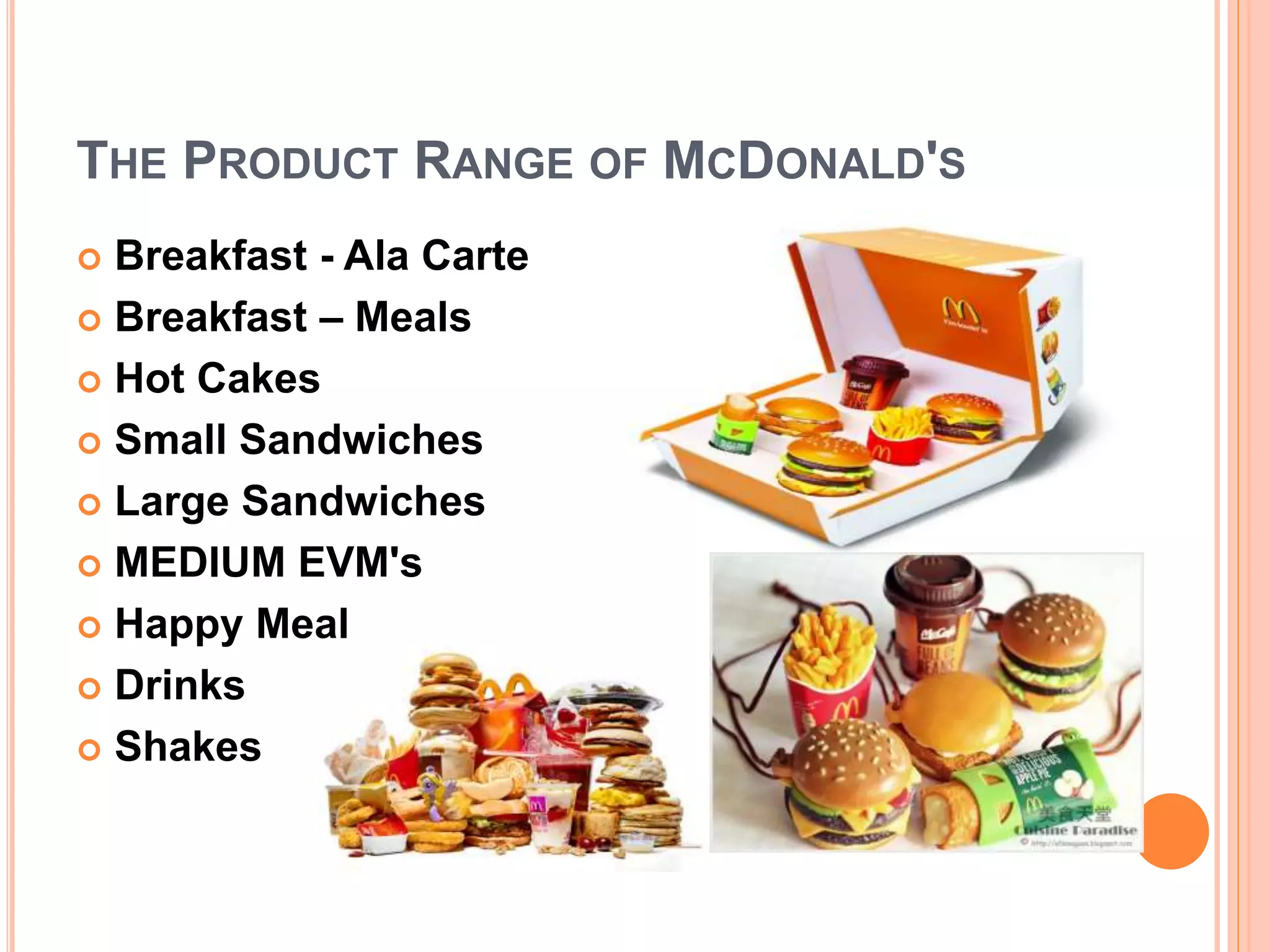 THE PRODUCT RANGE OF MCDONALD'S 
 Breakfast - Ala Carte 
 Breakfast – Meals 
 Hot Cakes 
 Small Sandwiches 
 Large Sandwiches 
 MEDIUM EVM's 
 Happy Meal 
 Drinks 
 Shakes 
 