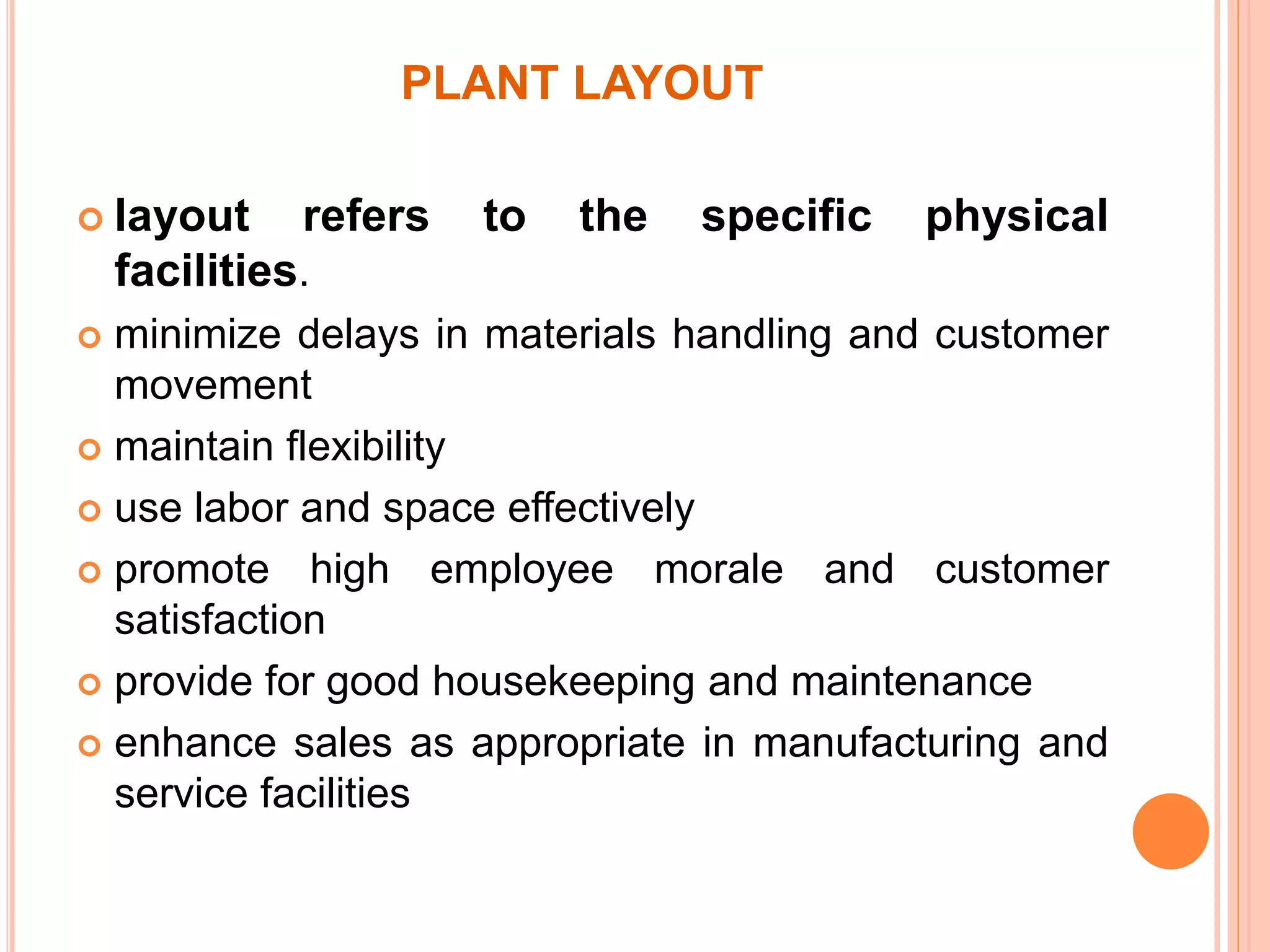 PLANT LAYOUT 
 layout refers to the specific physical 
facilities. 
 minimize delays in materials handling and customer 
movement 
 maintain flexibility 
 use labor and space effectively 
 promote high employee morale and customer 
satisfaction 
 provide for good housekeeping and maintenance 
 enhance sales as appropriate in manufacturing and 
service facilities 
 