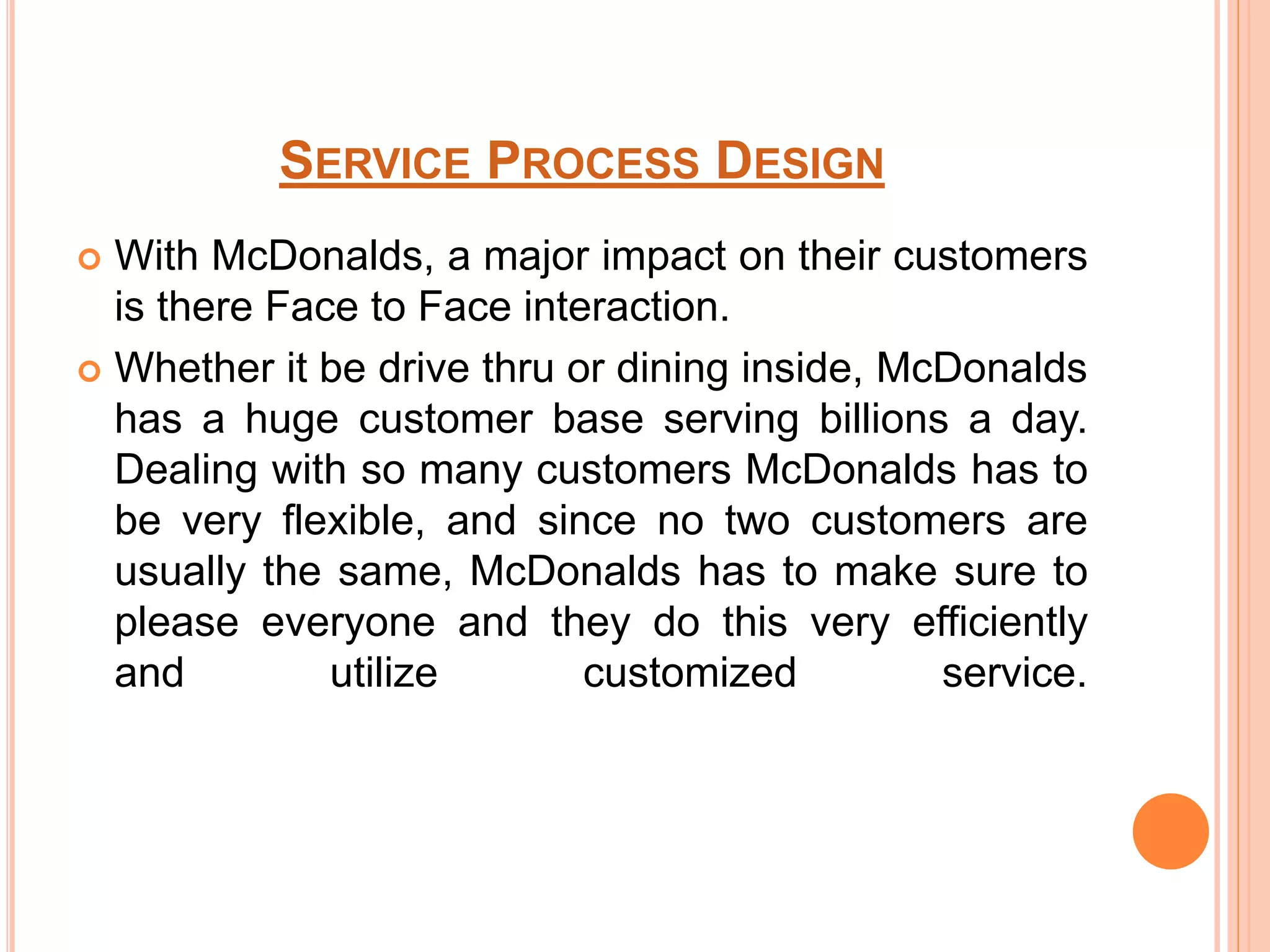 SERVICE PROCESS DESIGN 
 With McDonalds, a major impact on their customers 
is there Face to Face interaction. 
 Whether it be drive thru or dining inside, McDonalds 
has a huge customer base serving billions a day. 
Dealing with so many customers McDonalds has to 
be very flexible, and since no two customers are 
usually the same, McDonalds has to make sure to 
please everyone and they do this very efficiently 
and utilize customized service. 
 