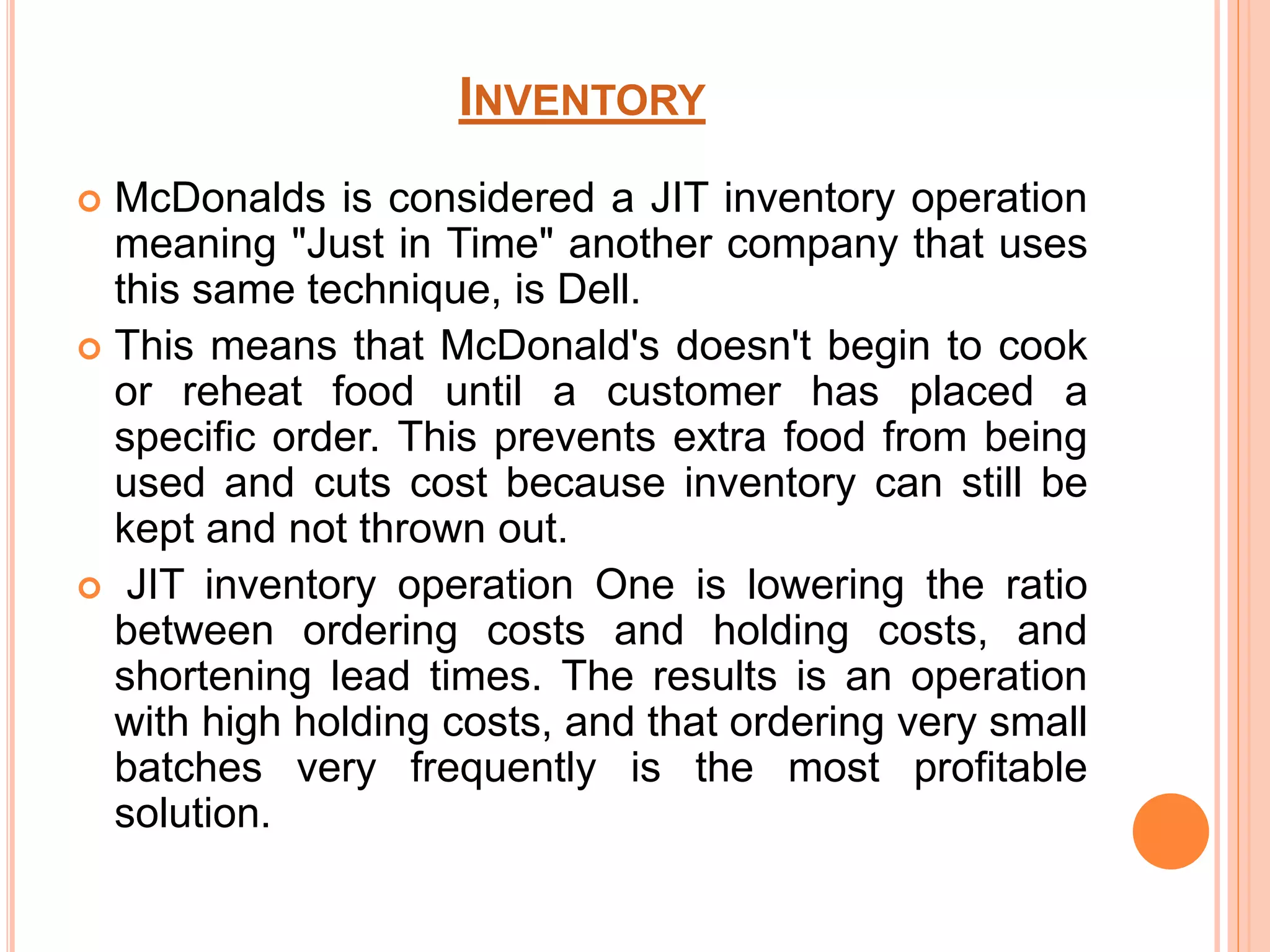 INVENTORY 
 McDonalds is considered a JIT inventory operation 
meaning "Just in Time" another company that uses 
this same technique, is Dell. 
 This means that McDonald's doesn't begin to cook 
or reheat food until a customer has placed a 
specific order. This prevents extra food from being 
used and cuts cost because inventory can still be 
kept and not thrown out. 
 JIT inventory operation One is lowering the ratio 
between ordering costs and holding costs, and 
shortening lead times. The results is an operation 
with high holding costs, and that ordering very small 
batches very frequently is the most profitable 
solution. 
 