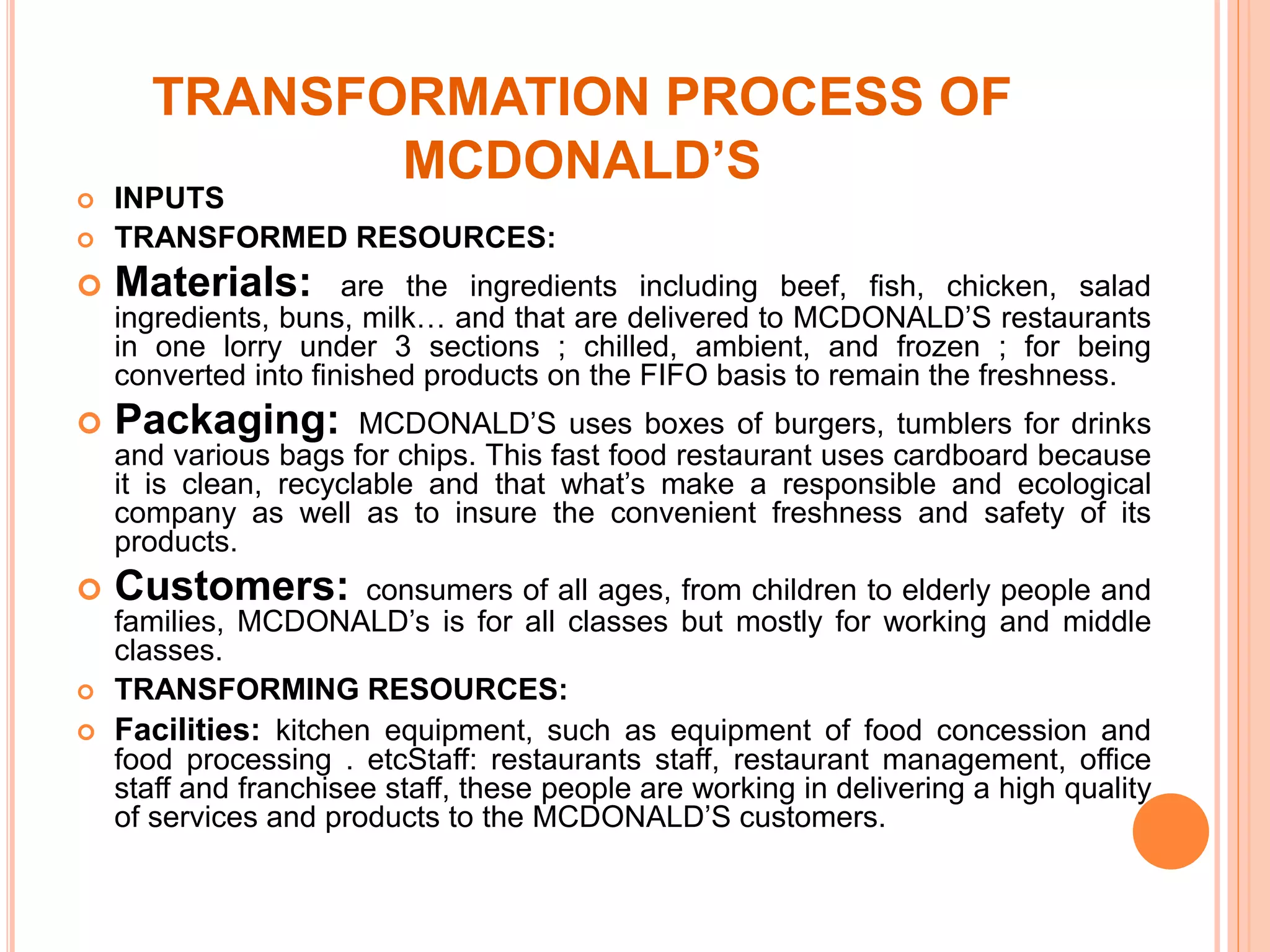 TRANSFORMATION PROCESS OF 
MCDONALD’S 
 INPUTS 
 TRANSFORMED RESOURCES: 
 Materials: are the ingredients including beef, fish, chicken, salad 
ingredients, buns, milk… and that are delivered to MCDONALD’S restaurants 
in one lorry under 3 sections ; chilled, ambient, and frozen ; for being 
converted into finished products on the FIFO basis to remain the freshness. 
 Packaging: MCDONALD’S uses boxes of burgers, tumblers for drinks 
and various bags for chips. This fast food restaurant uses cardboard because 
it is clean, recyclable and that what’s make a responsible and ecological 
company as well as to insure the convenient freshness and safety of its 
products. 
 Customers: consumers of all ages, from children to elderly people and 
families, MCDONALD’s is for all classes but mostly for working and middle 
classes. 
 TRANSFORMING RESOURCES: 
 Facilities: kitchen equipment, such as equipment of food concession and 
food processing . etcStaff: restaurants staff, restaurant management, office 
staff and franchisee staff, these people are working in delivering a high quality 
of services and products to the MCDONALD’S customers. 
 