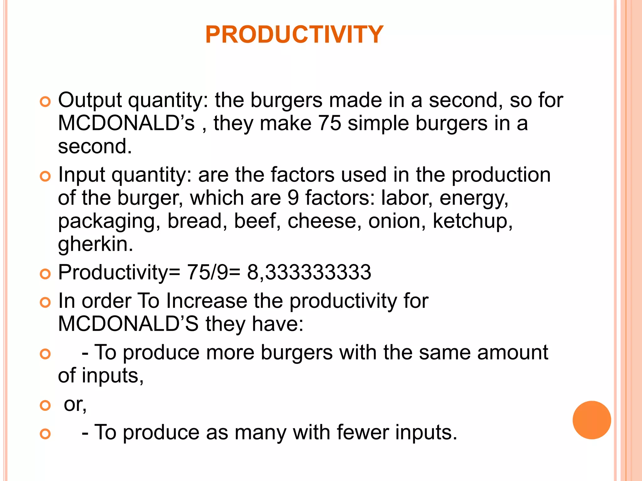 PRODUCTIVITY 
 Output quantity: the burgers made in a second, so for 
MCDONALD’s , they make 75 simple burgers in a 
second. 
 Input quantity: are the factors used in the production 
of the burger, which are 9 factors: labor, energy, 
packaging, bread, beef, cheese, onion, ketchup, 
gherkin. 
 Productivity= 75/9= 8,333333333 
 In order To Increase the productivity for 
MCDONALD’S they have: 
 - To produce more burgers with the same amount 
of inputs, 
 or, 
 - To produce as many with fewer inputs. 
 