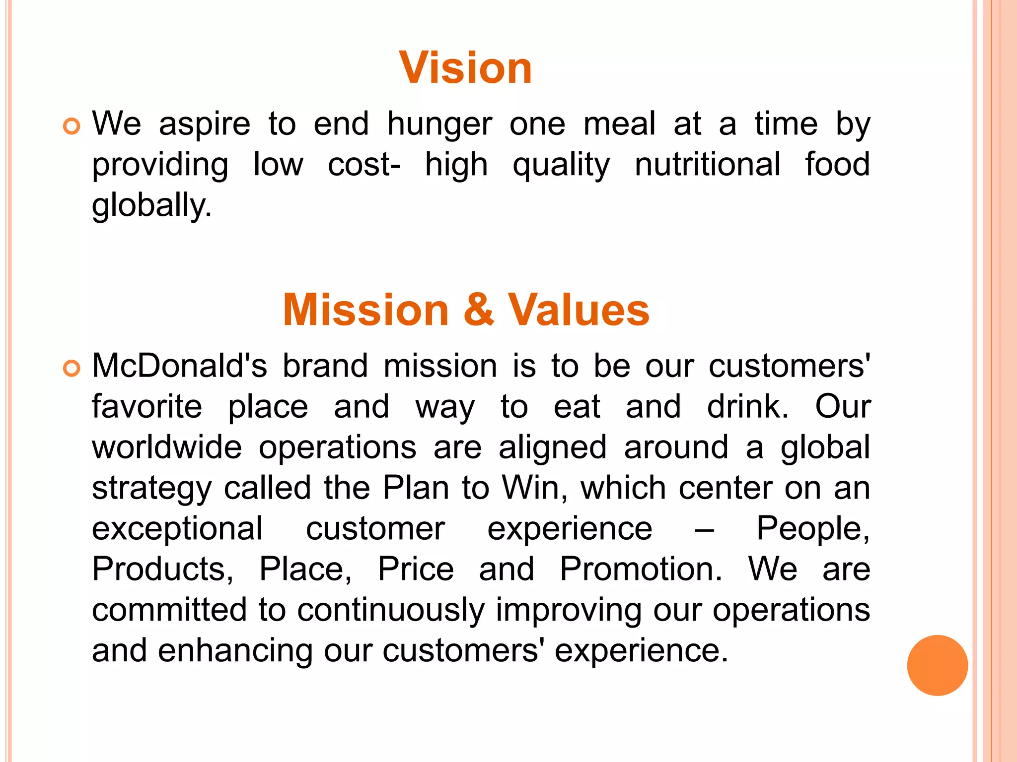 Vision 
 We aspire to end hunger one meal at a time by 
providing low cost- high quality nutritional food 
globally. 
Mission & Values 
 McDonald's brand mission is to be our customers' 
favorite place and way to eat and drink. Our 
worldwide operations are aligned around a global 
strategy called the Plan to Win, which center on an 
exceptional customer experience – People, 
Products, Place, Price and Promotion. We are 
committed to continuously improving our operations 
and enhancing our customers' experience. 
 