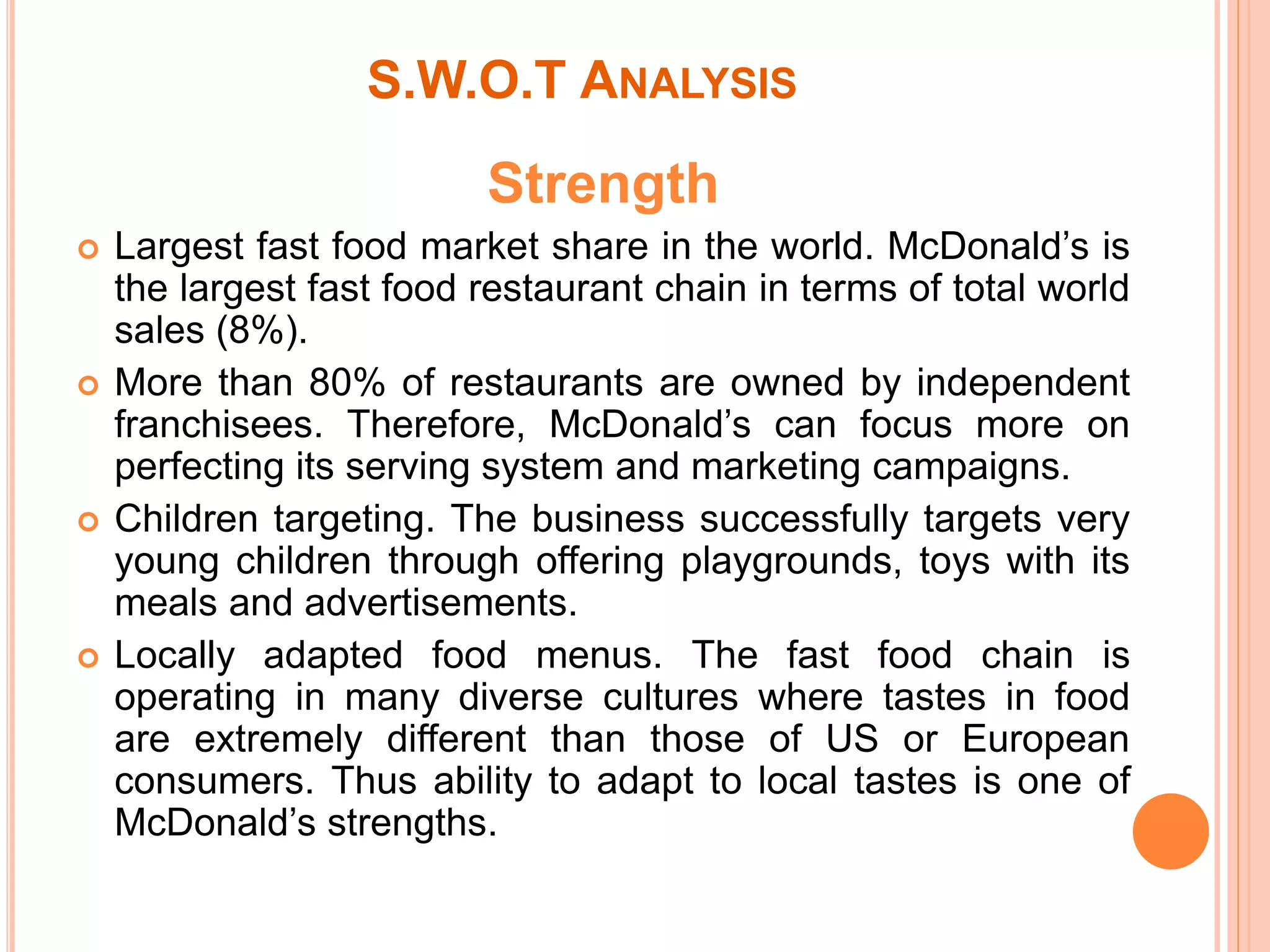 S.W.O.T ANALYSIS 
Strength 
 Largest fast food market share in the world. McDonald’s is 
the largest fast food restaurant chain in terms of total world 
sales (8%). 
 More than 80% of restaurants are owned by independent 
franchisees. Therefore, McDonald’s can focus more on 
perfecting its serving system and marketing campaigns. 
 Children targeting. The business successfully targets very 
young children through offering playgrounds, toys with its 
meals and advertisements. 
 Locally adapted food menus. The fast food chain is 
operating in many diverse cultures where tastes in food 
are extremely different than those of US or European 
consumers. Thus ability to adapt to local tastes is one of 
McDonald’s strengths. 
 