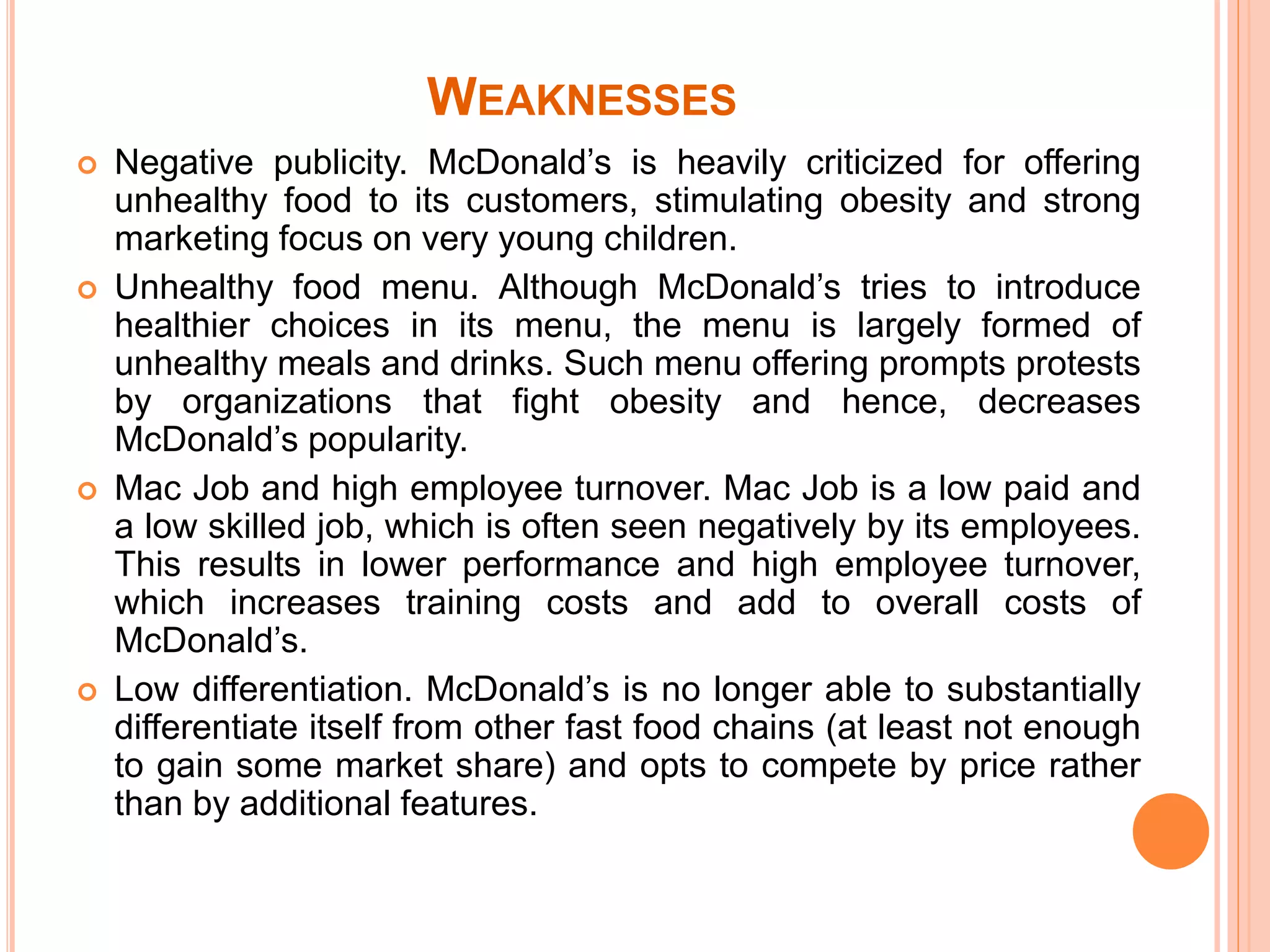 WEAKNESSES 
 Negative publicity. McDonald’s is heavily criticized for offering 
unhealthy food to its customers, stimulating obesity and strong 
marketing focus on very young children. 
 Unhealthy food menu. Although McDonald’s tries to introduce 
healthier choices in its menu, the menu is largely formed of 
unhealthy meals and drinks. Such menu offering prompts protests 
by organizations that fight obesity and hence, decreases 
McDonald’s popularity. 
 Mac Job and high employee turnover. Mac Job is a low paid and 
a low skilled job, which is often seen negatively by its employees. 
This results in lower performance and high employee turnover, 
which increases training costs and add to overall costs of 
McDonald’s. 
 Low differentiation. McDonald’s is no longer able to substantially 
differentiate itself from other fast food chains (at least not enough 
to gain some market share) and opts to compete by price rather 
than by additional features. 
 