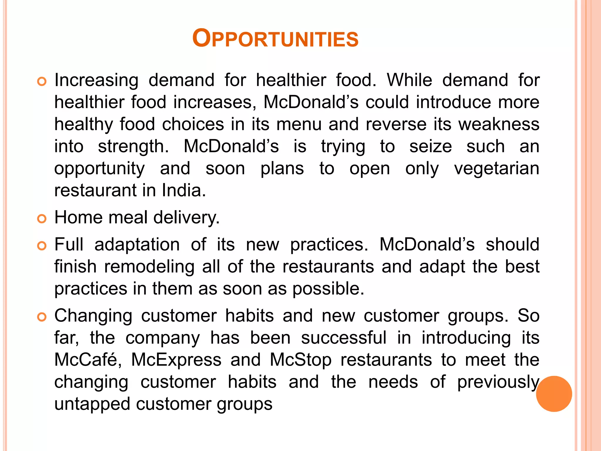 OPPORTUNITIES 
 Increasing demand for healthier food. While demand for 
healthier food increases, McDonald’s could introduce more 
healthy food choices in its menu and reverse its weakness 
into strength. McDonald’s is trying to seize such an 
opportunity and soon plans to open only vegetarian 
restaurant in India. 
 Home meal delivery. 
 Full adaptation of its new practices. McDonald’s should 
finish remodeling all of the restaurants and adapt the best 
practices in them as soon as possible. 
 Changing customer habits and new customer groups. So 
far, the company has been successful in introducing its 
McCafé, McExpress and McStop restaurants to meet the 
changing customer habits and the needs of previously 
untapped customer groups 
 
