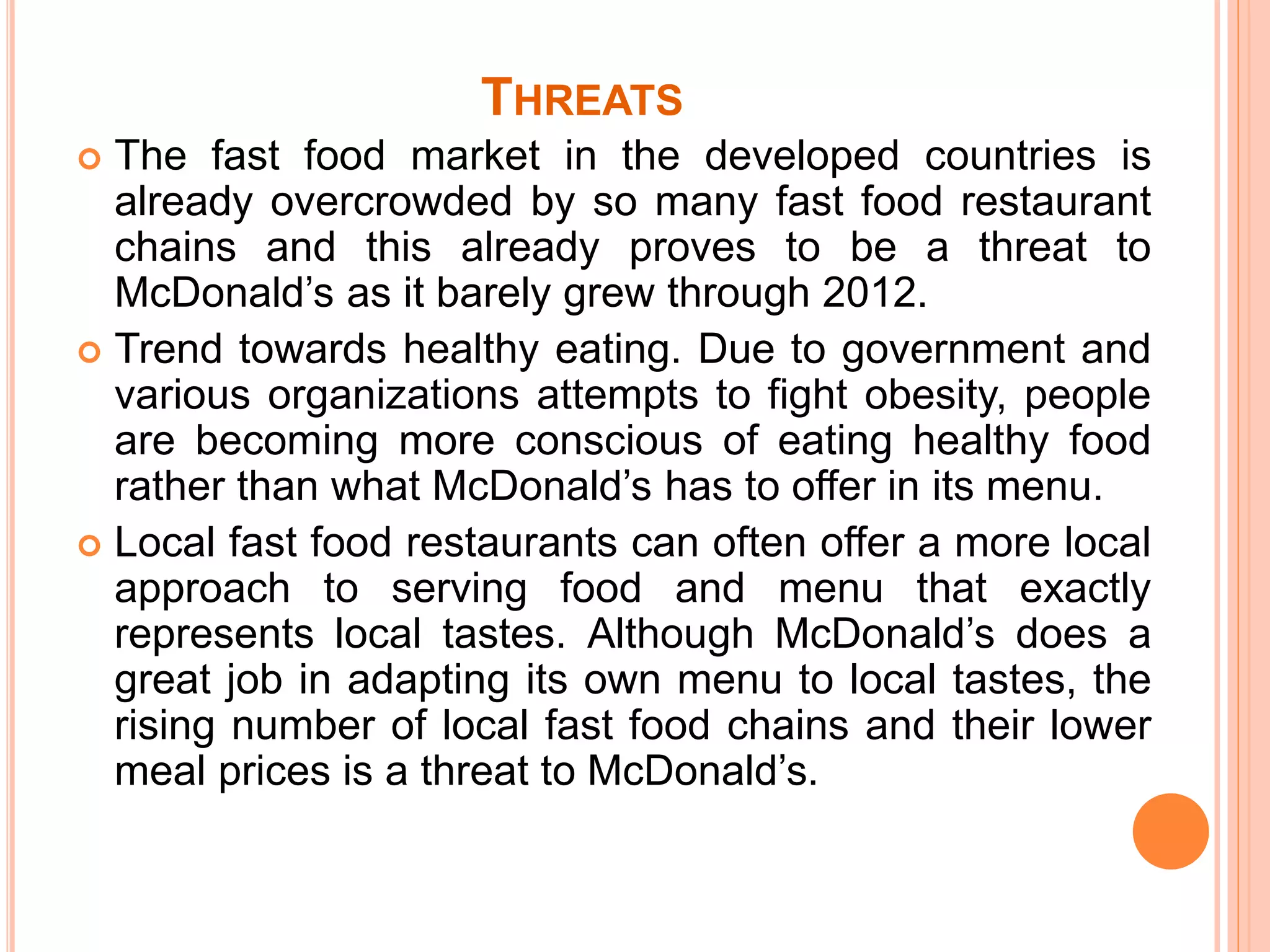 THREATS 
 The fast food market in the developed countries is 
already overcrowded by so many fast food restaurant 
chains and this already proves to be a threat to 
McDonald’s as it barely grew through 2012. 
 Trend towards healthy eating. Due to government and 
various organizations attempts to fight obesity, people 
are becoming more conscious of eating healthy food 
rather than what McDonald’s has to offer in its menu. 
 Local fast food restaurants can often offer a more local 
approach to serving food and menu that exactly 
represents local tastes. Although McDonald’s does a 
great job in adapting its own menu to local tastes, the 
rising number of local fast food chains and their lower 
meal prices is a threat to McDonald’s. 
 