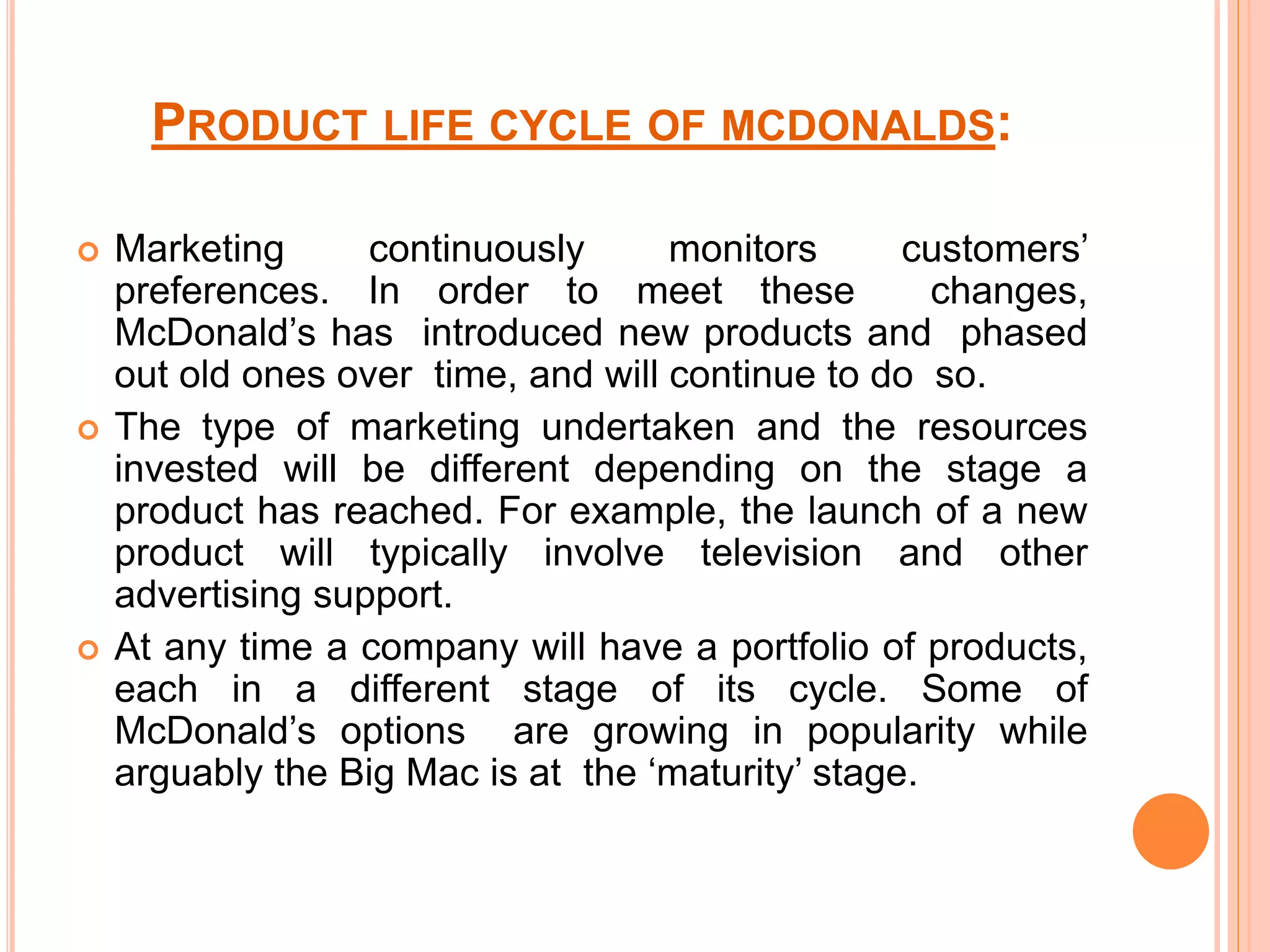 PRODUCT LIFE CYCLE OF MCDONALDS: 
 Marketing continuously monitors customers’ 
preferences. In order to meet these changes, 
McDonald’s has introduced new products and phased 
out old ones over time, and will continue to do so. 
 The type of marketing undertaken and the resources 
invested will be different depending on the stage a 
product has reached. For example, the launch of a new 
product will typically involve television and other 
advertising support. 
 At any time a company will have a portfolio of products, 
each in a different stage of its cycle. Some of 
McDonald’s options are growing in popularity while 
arguably the Big Mac is at the ‘maturity’ stage. 
 