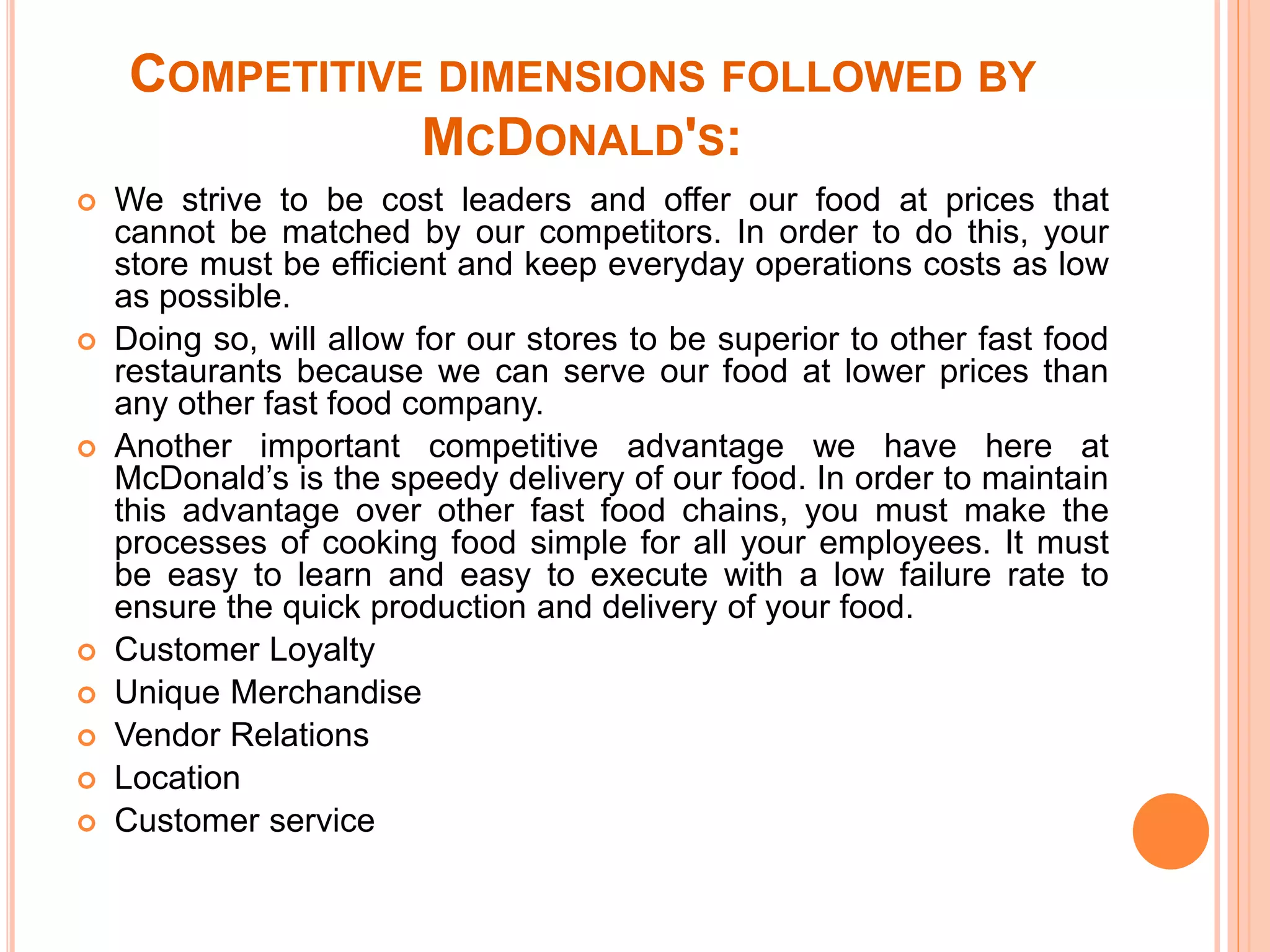 COMPETITIVE DIMENSIONS FOLLOWED BY 
MCDONALD'S: 
 We strive to be cost leaders and offer our food at prices that 
cannot be matched by our competitors. In order to do this, your 
store must be efficient and keep everyday operations costs as low 
as possible. 
 Doing so, will allow for our stores to be superior to other fast food 
restaurants because we can serve our food at lower prices than 
any other fast food company. 
 Another important competitive advantage we have here at 
McDonald’s is the speedy delivery of our food. In order to maintain 
this advantage over other fast food chains, you must make the 
processes of cooking food simple for all your employees. It must 
be easy to learn and easy to execute with a low failure rate to 
ensure the quick production and delivery of your food. 
 Customer Loyalty 
 Unique Merchandise 
 Vendor Relations 
 Location 
 Customer service 
 
