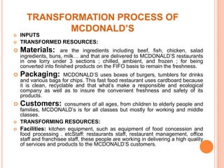 TRANSFORMATION PROCESS OF 
MCDONALD’S 
 INPUTS 
 TRANSFORMED RESOURCES: 
 Materials: are the ingredients including beef, fish, chicken, salad 
ingredients, buns, milk… and that are delivered to MCDONALD’S restaurants 
in one lorry under 3 sections ; chilled, ambient, and frozen ; for being 
converted into finished products on the FIFO basis to remain the freshness. 
 Packaging: MCDONALD’S uses boxes of burgers, tumblers for drinks 
and various bags for chips. This fast food restaurant uses cardboard because 
it is clean, recyclable and that what’s make a responsible and ecological 
company as well as to insure the convenient freshness and safety of its 
products. 
 Customers: consumers of all ages, from children to elderly people and 
families, MCDONALD’s is for all classes but mostly for working and middle 
classes. 
 TRANSFORMING RESOURCES: 
 Facilities: kitchen equipment, such as equipment of food concession and 
food processing . etcStaff: restaurants staff, restaurant management, office 
staff and franchisee staff, these people are working in delivering a high quality 
of services and products to the MCDONALD’S customers. 
 
