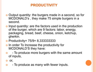 PRODUCTIVITY 
 Output quantity: the burgers made in a second, so for 
MCDONALD’s , they make 75 simple burgers in a 
second. 
 Input quantity: are the factors used in the production 
of the burger, which are 9 factors: labor, energy, 
packaging, bread, beef, cheese, onion, ketchup, 
gherkin. 
 Productivity= 75/9= 8,333333333 
 In order To Increase the productivity for 
MCDONALD’S they have: 
 - To produce more burgers with the same amount 
of inputs, 
 or, 
 - To produce as many with fewer inputs. 
 