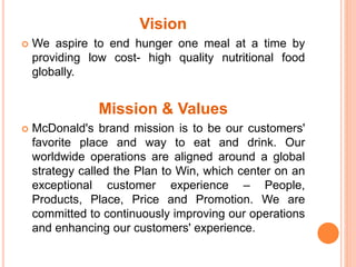 Vision 
 We aspire to end hunger one meal at a time by 
providing low cost- high quality nutritional food 
globally. 
Mission & Values 
 McDonald's brand mission is to be our customers' 
favorite place and way to eat and drink. Our 
worldwide operations are aligned around a global 
strategy called the Plan to Win, which center on an 
exceptional customer experience – People, 
Products, Place, Price and Promotion. We are 
committed to continuously improving our operations 
and enhancing our customers' experience. 
 
