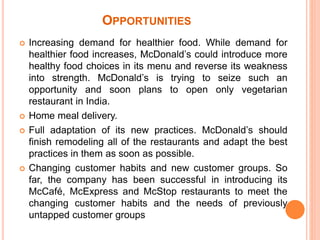 OPPORTUNITIES 
 Increasing demand for healthier food. While demand for 
healthier food increases, McDonald’s could introduce more 
healthy food choices in its menu and reverse its weakness 
into strength. McDonald’s is trying to seize such an 
opportunity and soon plans to open only vegetarian 
restaurant in India. 
 Home meal delivery. 
 Full adaptation of its new practices. McDonald’s should 
finish remodeling all of the restaurants and adapt the best 
practices in them as soon as possible. 
 Changing customer habits and new customer groups. So 
far, the company has been successful in introducing its 
McCafé, McExpress and McStop restaurants to meet the 
changing customer habits and the needs of previously 
untapped customer groups 
 