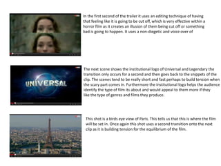 In the first second of the trailer it uses an editing technique of having 
that feeling like it is going to be cut off, which is very effective within a 
horror film as it creates an illusion of them being cut off or something 
bad is going to happen. It uses a non-diegetic and voice over of 
The next scene shows the institutional logo of Universal and Legendary the 
transition only occurs for a second and then goes back to the snippets of the 
clip. The scenes tend to be really short and fast perhaps to build tension when 
the scary part comes in. Furthermore the institutional logo helps the audience 
identify the type of film its about and would appeal to them more if they 
like the type of genres and films they produce. 
This shot is a birds eye view of Paris. This tells us that this is where the film 
will be set in. Once again this shot uses a second transition onto the next 
clip as it is building tension for the equilibrium of the film. 
 
