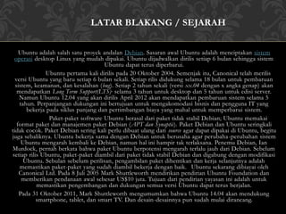 LATAR BLAKANG / SEJARAH 
Ubuntu adalah salah satu proyek andalan Debian. Sasaran awal Ubuntu adalah menciptakan sistem 
operasi desktop Linux yang mudah dipakai. Ubuntu dijadwalkan dirilis setiap 6 bulan sehingga sistem 
Ubuntu dapat terus diperbarui. 
Ubuntu pertama kali dirilis pada 20 Oktober 2004. Semenjak itu, Canonical telah merilis 
versi Ubuntu yang baru setiap 6 bulan sekali. Setiap rilis didukung selama 18 bulan untuk pembaruan 
sistem, keamanan, dan kesalahan (bug). Setiap 2 tahun sekali (versi xx.04 dengan x angka genap) akan 
mendapatkan Long Term Support(LTS), selama 3 tahun untuk desktop dan 5 tahun untuk edisi server. 
Namun Ubuntu 12.04 yang akan dirilis April 2012 akan mendapatkan pembaruan sistem selama 5 
tahun. Perpanjangan dukungan ini bertujuan untuk mengakomodasi bisnis dan pengguna IT yang 
bekerja pada siklus panjang dan pertimbangan biaya yang mahal untuk memperbarui sistem. 
Paket-paket software Ubuntu berasal dari paket tidak stabil Debian; Ubuntu memakai 
format paket dan manajemen paket Debian (APT dan Synaptic). Paket Debian dan Ubuntu seringkali 
tidak cocok. Paket Debian sering kali perlu dibuat ulang dari source agar dapat dipakai di Ubuntu, begitu 
juga sebaliknya. Ubuntu bekerja sama dengan Debian untuk berusaha agar perubaha-perubahan sistem 
Ubuntu mengarah kembali ke Debian, namun hal ini hampir tak terlaksana. Penemu Debian, Ian 
Murdock, pernah berkata bahwa paket Ubuntu berpotensi mengarah terlalu jauh dari Debian. Sebelum 
setiap rilis Ubuntu, paket-paket diambil dari paket tidak stabil Debian dan digabung dengan modifikasi 
Ubuntu. Sebulan sebelum perilisan, pengambilan paket dihentikan dan kerja selanjutnya adalah 
memastikan paket-paket yang sudah diambil bekerja dengan baik. Ubuntu sekarang dibiayai oleh 
Canonical Ltd. Pada 8 Juli 2005 Mark Shuttleworth mendirikan pendirian Ubuntu Foundation dan 
memberikan pendanaan awal sebesar US$10 juta. Tujuan dari pendirian yayasan ini adalah untuk 
memastikan pengembangan dan dukungan semua versi Ubuntu dapat terus berjalan. 
Pada 31 Oktober 2011, Mark Shuttleworth mengumumkan bahwa Ubuntu 14.04 akan mendukung 
smartphone, tablet, dan smart TV. Dan desain-desainnya pun sudah mulai dirancang. 
 