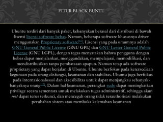 FITUR BLACK BUNTU 
Ubuntu terdiri dari banyak paket, kebanyakan berasal dari distribusi di bawah 
lisensi lisensi software bebas. Namun, beberapa software khususnya driver 
menggunakan Proprietary software[16]. Lisensi yang pada umumnya adalah 
GNU General Public License (GNU GPL) dan GNU Lesser General Public 
License (GNU LGPL), dengan tegas menyatakan bahwa pengguna dengan 
bebas dapat menjalankan, menggandakan, mempelajarai, memodifikasi, dan 
mendistribusikan tanpa pembatasan apapun. Namun tetap ada software 
proprietary yang dapat berjalan di Ubuntu. Ubuntu berfokus pada ketersediaan 
kegunaan pada orang disfungsi, keamanan dan stabilitas. Ubuntu juga berfokus 
pada internasionalosasi dan aksesibilitas untuk dapat menjangkau sebanyak-banyaknya 
orang[17]. Dalam hal keamanan, perangkat sudo dapat meningkatkan 
privilage secara sementara untuk melakukan tugas administratif, sehingga akun 
root dapat terus terkunci, dan mencegah orang tidak terauthorisasi melakukan 
perubahan sistem atau membuka kelemahan keamanan 
 