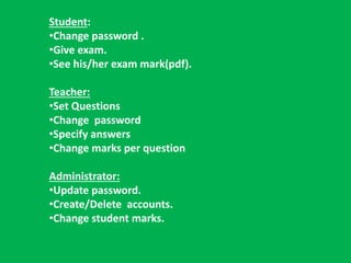 Student: 
•Change password . 
•Give exam. 
•See his/her exam mark(pdf). 
Teacher: 
•Set Questions 
•Change password 
•Specify answers 
•Change marks per question 
Administrator: 
•Update password. 
•Create/Delete accounts. 
•Change student marks. 
 