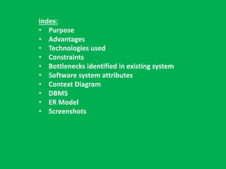 Index: 
• Purpose 
• Advantages 
• Technologies used 
• Constraints 
• Bottlenecks identified in existing system 
• Software system attributes 
• Context Diagram 
• DBMS 
• ER Model 
• Screenshots 
 