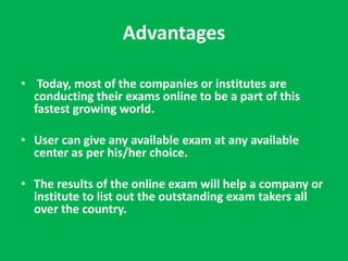 Advantages 
• Today, most of the companies or institutes are 
conducting their exams online to be a part of this 
fastest growing world. 
• User can give any available exam at any available 
center as per his/her choice. 
• The results of the online exam will help a company or 
institute to list out the outstanding exam takers all 
over the country. 
 