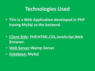 Technologies Used 
• This is a Web Application developed in PHP 
having MySql as the backend. 
• Client Side: PHP,HTML,CSS,JavaScript,Web 
Browser. 
• Web Server:Wamp Server 
• Database: MySql 
 