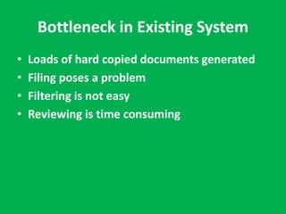 Bottleneck in Existing System 
• Loads of hard copied documents generated 
• Filing poses a problem 
• Filtering is not easy 
• Reviewing is time consuming 
 