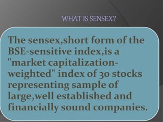 WHAT IS SENSEX? 
The sensex,short form of the 
BSE-sensitive index,is a 
"market capitalization-weighted" 
index of 30 stocks 
representing sample of 
large,well established and 
financially sound companies. 
 