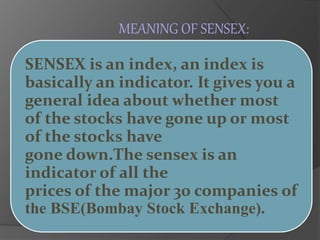 MEANING OF SENSEX: 
SENSEX is an index, an index is 
basically an indicator. It gives you a 
general idea about whether most 
of the stocks have gone up or most 
of the stocks have 
gone down.The sensex is an 
indicator of all the 
prices of the major 30 companies of 
the BSE(Bombay Stock Exchange). 
 