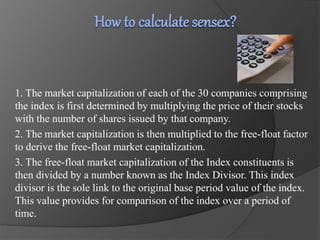 1. The market capitalization of each of the 30 companies comprising 
the index is first determined by multiplying the price of their stocks 
with the number of shares issued by that company. 
2. The market capitalization is then multiplied to the free-float factor 
to derive the free-float market capitalization. 
3. The free-float market capitalization of the Index constituents is 
then divided by a number known as the Index Divisor. This index 
divisor is the sole link to the original base period value of the index. 
This value provides for comparison of the index over a period of 
time. 
 