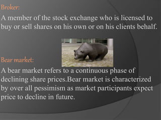 Broker: 
A member of the stock exchange who is licensed to 
buy or sell shares on his own or on his clients behalf. 
Bear market: 
A bear market refers to a continuous phase of 
declining share prices.Bear market is characterized 
by over all pessimism as market participants expect 
price to decline in future. 
 