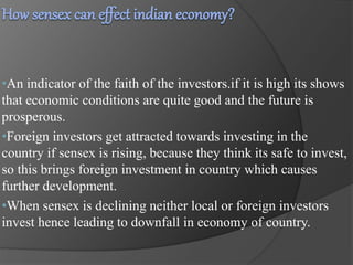 •An indicator of the faith of the investors.if it is high its shows 
that economic conditions are quite good and the future is 
prosperous. 
•Foreign investors get attracted towards investing in the 
country if sensex is rising, because they think its safe to invest, 
so this brings foreign investment in country which causes 
further development. 
•When sensex is declining neither local or foreign investors 
invest hence leading to downfall in economy of country. 
 