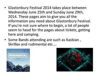 • Glastonbury Festival 2014 takes place between 
Wednesday June 25th and Sunday June 29th, 
2014. These pages aim to give you all the 
information you need about Glastonbury Festival. 
If you're not sure where to begin, a lot of people 
seem to head for the pages about tickets, getting 
here and camping. 
• Some Bands attending are such as Kasbian , 
Skrillex and rudimental etc.… 
 