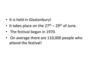 • It is held in Glastonbury! 
• It takes place on the 27th – 29th of June. 
• The festival began in 1970. 
• On average there are 110,000 people who 
attend the festival! 
 
